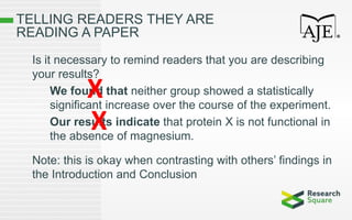 TELLING READERS THEY ARE
READING A PAPER
Is it necessary to remind readers that you are describing
your results?
We found that neither group showed a statistically
significant increase over the course of the experiment.
Our results indicate that protein X is not functional in
the absence of magnesium.
Note: this is okay when contrasting with others’ findings in
the Introduction and Conclusion
X
X
 