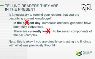 TELLING READERS THEY ARE
IN THE PRESENT
Is it necessary to remind your readers that you are
describing current knowledge?
In the present day, numerous archaeal genomes have
been fully sequenced.
There are currently known to be seven components of
the ATC complex.
Note: this is okay if you are directly contrasting the findings
with what was previously thought
X
X
 