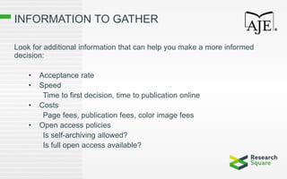 INFORMATION TO GATHER
Look for additional information that can help you make a more informed
decision:
• Acceptance rate
• Speed
Time to first decision, time to publication online
• Costs
Page fees, publication fees, color image fees
• Open access policies
Is self-archiving allowed?
Is full open access available?
 