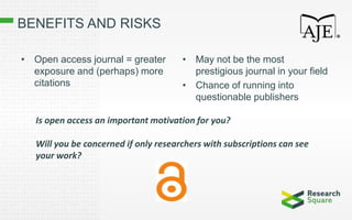 BENEFITS AND RISKS
• Open access journal = greater
exposure and (perhaps) more
citations
• May not be the most
prestigious journal in your field
• Chance of running into
questionable publishers
Is open access an important motivation for you?
Will you be concerned if only researchers with subscriptions can see
your work?
 