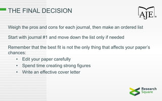 THE FINAL DECISION
Weigh the pros and cons for each journal, then make an ordered list
Start with journal #1 and move down the list only if needed
Remember that the best fit is not the only thing that affects your paper’s
chances:
• Edit your paper carefully
• Spend time creating strong figures
• Write an effective cover letter
 