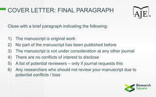 COVER LETTER: FINAL PARAGRAPH
Close with a brief paragraph indicating the following:
1) The manuscript is original work
2) No part of the manuscript has been published before
3) The manuscript is not under consideration at any other journal
4) There are no conflicts of interest to disclose
5) A list of potential reviewers – only if journal requests this
6) Any researchers who should not review your manuscript due to
potential conflicts / bias
 