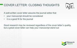 COVER LETTER: CLOSING THOUGHTS
A well-written cover letter assures the journal editor that
• your manuscript should be considered
• it is a good fit for the journal
Good research may be reviewed regardless of the cover letter’s quality,
but a great cover letter can help your manuscript stand out
 