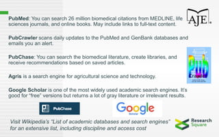 PubMed: You can search 26 million biomedical citations from MEDLINE, life
sciences journals, and online books. May include links to full-text content.
PubCrawler scans daily updates to the PubMed and GenBank databases and
emails you an alert.
PubChase: You can search the biomedical literature, create libraries, and
receive recommendations based on saved articles.
Agris is a search engine for agricultural science and technology.
Google Scholar is one of the most widely used academic search engines. It’s
good for “free” versions but returns a lot of gray literature or irrelevant results.
Visit Wikipedia’s “List of academic databases and search engines”
for an extensive list, including discipline and access cost
 