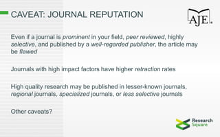CAVEAT: JOURNAL REPUTATION
Even if a journal is prominent in your field, peer reviewed, highly
selective, and published by a well-regarded publisher, the article may
be flawed
Journals with high impact factors have higher retraction rates
High quality research may be published in lesser-known journals,
regional journals, specialized journals, or less selective journals
Other caveats?
 