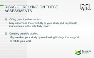 RISKS OF RELYING ON THESE
ASSESSMENTS
1) Citing questionable studies
May undermine the credibility of your study and perpetuate
inaccuracies in the scholarly record
2) Omitting credible studies
May weaken your study by overlooking findings that support
or refute your work
 