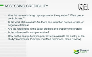 ASSESSING CREDIBILITY
• Was the research design appropriate for the question? Were proper
controls used?
• Is the work still relevant? Are there any retraction notices, errata, or
negative citations?
• Are the references in the paper credible and properly interpreted?
• Is the reference list comprehensive?
• How do the post-publication peer reviews evaluate the quality of the
study? (comments, PubPeer, PubMed Commons, Open Review)
 
