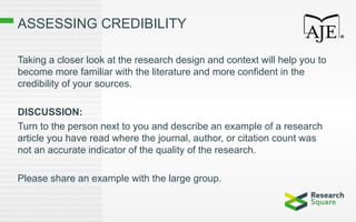 ASSESSING CREDIBILITY
Taking a closer look at the research design and context will help you to
become more familiar with the literature and more confident in the
credibility of your sources.
DISCUSSION:
Turn to the person next to you and describe an example of a research
article you have read where the journal, author, or citation count was
not an accurate indicator of the quality of the research.
Please share an example with the large group.
 