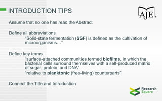 INTRODUCTION TIPS
Assume that no one has read the Abstract
Define all abbreviations
“Solid-state fermentation (SSF) is defined as the cultivation of
microorganisms…”
Define key terms
“surface-attached communities termed biofilms, in which the
bacterial cells surround themselves with a self-produced matrix
of sugar, protein, and DNA”
“relative to planktonic (free-living) counterparts”
Connect the Title and Introduction
 