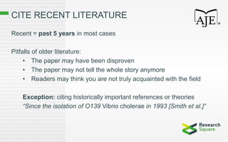 CITE RECENT LITERATURE
Recent = past 5 years in most cases
Pitfalls of older literature:
• The paper may have been disproven
• The paper may not tell the whole story anymore
• Readers may think you are not truly acquainted with the field
Exception: citing historically important references or theories
“Since the isolation of O139 Vibrio cholerae in 1993 [Smith et al.]”
 