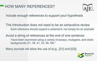 HOW MANY REFERENCES?
Include enough references to support your hypothesis
The Introduction does not need to be an exhaustive review
Each reference should support a statement, not simply be an example
Avoid a string of references at the end of one sentence
“have been examined using a variety of assays, mutagens, and strain
backgrounds (31, 38, 41, 53, 56, 59).”
Many journals will allow the use of (e.g., [31] and [53])
 