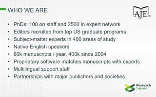 WHO WE ARE
• PhDs: 100 on staff and 2500 in expert network
• Editors recruited from top US graduate programs
• Subject-matter experts in 400 areas of study
• Native English speakers
• 60k manuscripts / year, 400k since 2004
• Proprietary software matches manuscripts with experts
• Multilingual support staff
• Partnerships with major publishers and societies
 