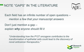 NOTE “GAPS” IN THE LITERATURE
Each field has an infinite number of open questions –
mention a few that your manuscript answers
Don’t just mention a gap –
explain why anyone should fill it
“Understanding how the P127 oncogene contributes to the
transformation of epithelial cells could lead to the discovery of
novel anticancer therapeutics.”
 