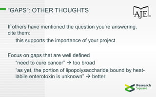 “GAPS”: OTHER THOUGHTS
If others have mentioned the question you’re answering,
cite them:
this supports the importance of your project
Focus on gaps that are well defined
“need to cure cancer”  too broad
“as yet, the portion of lipopolysaccharide bound by heat-
labile enterotoxin is unknown”  better
 