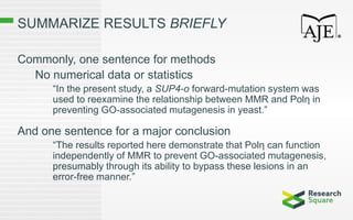 SUMMARIZE RESULTS BRIEFLY
Commonly, one sentence for methods
No numerical data or statistics
“In the present study, a SUP4-o forward-mutation system was
used to reexamine the relationship between MMR and Polη in
preventing GO-associated mutagenesis in yeast.”
And one sentence for a major conclusion
“The results reported here demonstrate that Polη can function
independently of MMR to prevent GO-associated mutagenesis,
presumably through its ability to bypass these lesions in an
error-free manner.”
 