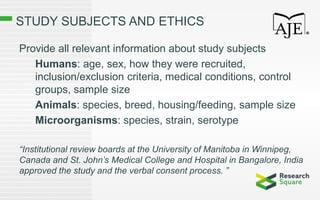 STUDY SUBJECTS AND ETHICS
Provide all relevant information about study subjects
Humans: age, sex, how they were recruited,
inclusion/exclusion criteria, medical conditions, control
groups, sample size
Animals: species, breed, housing/feeding, sample size
Microorganisms: species, strain, serotype
“Institutional review boards at the University of Manitoba in Winnipeg,
Canada and St. John’s Medical College and Hospital in Bangalore, India
approved the study and the verbal consent process. ”
 