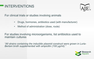 INTERVENTIONS
For clinical trials or studies involving animals
• Drugs, hormones, antibiotics used (with manufacturer)
• Method of administration (dose, route)
For studies involving microorganisms, list antibiotics used to
maintain cultures
“All strains containing the inducible plasmid construct were grown in Luria-
Bertani broth supplemented with ampicillin (100 µg/ml).”
 