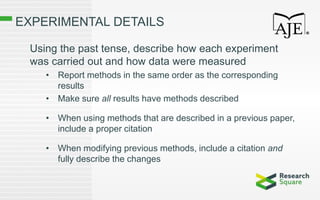 EXPERIMENTAL DETAILS
Using the past tense, describe how each experiment
was carried out and how data were measured
• Report methods in the same order as the corresponding
results
• Make sure all results have methods described
• When using methods that are described in a previous paper,
include a proper citation
• When modifying previous methods, include a citation and
fully describe the changes
 