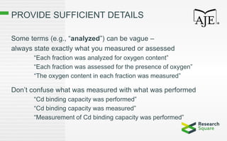PROVIDE SUFFICIENT DETAILS
Some terms (e.g., “analyzed”) can be vague –
always state exactly what you measured or assessed
“Each fraction was analyzed for oxygen content”
“Each fraction was assessed for the presence of oxygen”
“The oxygen content in each fraction was measured”
Don’t confuse what was measured with what was performed
“Cd binding capacity was performed”
“Cd binding capacity was measured”
“Measurement of Cd binding capacity was performed”
 