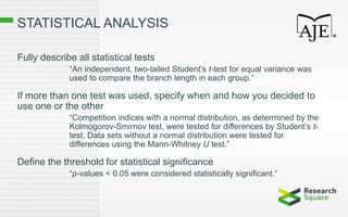 STATISTICAL ANALYSIS
Fully describe all statistical tests
“An independent, two-tailed Student’s t-test for equal variance was
used to compare the branch length in each group.”
If more than one test was used, specify when and how you decided to
use one or the other
“Competition indices with a normal distribution, as determined by the
Kolmogorov-Smirnov test, were tested for differences by Student’s t-
test. Data sets without a normal distribution were tested for
differences using the Mann-Whitney U test.”
Define the threshold for statistical significance
“p-values < 0.05 were considered statistically significant.”
 