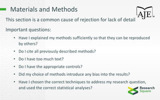 Materials and Methods
This section is a common cause of rejection for lack of detail
Important questions:
• Have I explained my methods sufficiently so that they can be reproduced
by others?
• Do I cite all previously described methods?
• Do I have too much text?
• Do I have the appropriate controls?
• Did my choice of methods introduce any bias into the results?
• Have I chosen the correct techniques to address my research question,
and used the correct statistical analyses?
 