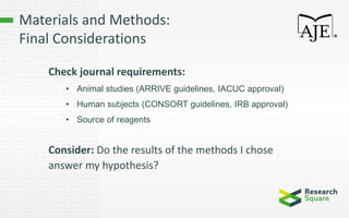 Materials and Methods:
Final Considerations
Check journal requirements:
• Animal studies (ARRIVE guidelines, IACUC approval)
• Human subjects (CONSORT guidelines, IRB approval)
• Source of reagents
Consider: Do the results of the methods I chose
answer my hypothesis?
 