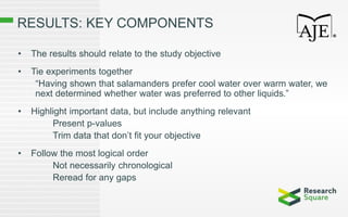 RESULTS: KEY COMPONENTS
• The results should relate to the study objective
• Tie experiments together
“Having shown that salamanders prefer cool water over warm water, we
next determined whether water was preferred to other liquids.”
• Highlight important data, but include anything relevant
Present p-values
Trim data that don’t fit your objective
• Follow the most logical order
Not necessarily chronological
Reread for any gaps
 