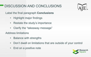 DISCUSSION AND CONCLUSIONS
Label the final paragraph Conclusions
• Highlight major findings
• Restate the study’s importance
• Clarify the “takeaway message”
Address limitations
• Balance with strengths
• Don’t dwell on limitations that are outside of your control
• End on a positive note
 