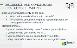 DISCUSSION AND CONCLUSION:
FINAL CONSIDERATIONS
Base your conclusions only on the data
• What do the results allow you to conclude?
• Assumptions about what might be happening should be
clearly presented as speculation
Remember that…
If your experimental design doesn’t answer your objective…
If you generalize your results too far…
If your conclusions are not supported by your data…
…the journal editor will not consider the work publishable
 