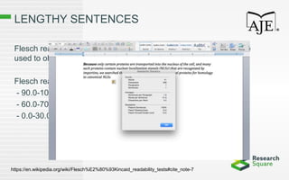 LENGTHY SENTENCES
Flesch reading ease and Flesch-Kincaid grade level scores can be
used to objectively evaluate readability.
Flesch reading easy guidelines:
- 90.0-100.0 Easily understood by an 11-year-old student
- 60.0-70.0 Easily understood by 13- to 15-year-old students
- 0.0-30.0 Best understood by university students
https://en.wikipedia.org/wiki/Flesch%E2%80%93Kincaid_readability_tests#cite_note-7
 