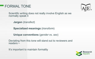 FORMAL TONE
Scientific writing does not really involve English as we
normally speak it
Jargon (transfect)
Specialized meanings (transform)
Unique conventions (gender vs. sex)
Deviating from this tone will stand out to reviewers and
readers –
It’s important to maintain formality
 