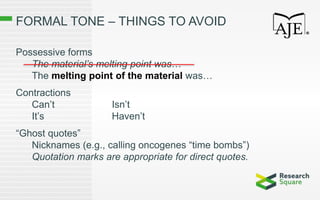 FORMAL TONE – THINGS TO AVOID
Possessive forms
The material’s melting point was…
The melting point of the material was…
Contractions
Can’t Isn’t
It’s Haven’t
“Ghost quotes”
Nicknames (e.g., calling oncogenes “time bombs”)
Quotation marks are appropriate for direct quotes.
 