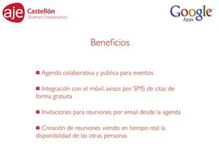 Beneﬁcios

  Agenda colaborativa y pública para eventos

  Integración con el móvil, avisos por SMS de citas de
forma gratuita

  Invitaciones para reuniones por email desde la agenda

   Creación de reuniones viendo en tiempo real la
disponibilidad de las otras personas
 