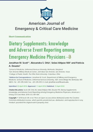 Short Communication
Dietary Supplements: knowledge
and Adverse Event Reporting among
Emergency Medicine Physicians-
Jonathan M. Scott1
*, Alexandra S. Ortiz2
, Selasi Attipoe MA3
and Patricia
A. Deuster1
1
School of Medicine, Uniformed Services University, Bethesda, Maryland
2
San Antonio Military Medical Center, Joint Base San Antonio, San Antonio, Texas
3
College of Public Health, The Ohio State University, Columbus, Ohio
*Address for Correspondence: Jonathan M. Scott, Department of Military and Emergency
Medicine, School of Medicine, Uniformed Services University, 4301 Jones Bridge Rd, Bethesda, MD
20814, Tel: +301-295-5428; Fax: +301-295-5914; E-mail:
Submitted: 03 April 2018; Approved: 11 April 2018; Published: 15 April 2018
Citation this article: Scott JM, Ortiz AS, Selasi Attipoe MA, Deuster PA. Dietary Supplements:
knowledge and Adverse Event Reporting among Emergency Medicine Physicians. American J
Emerg Crit Care Med. 2018;1(1): 001-004.
Copyright: © 2018 Scott JM, et al. This is an open access article distributed under the Creative
Commons Attribution License, which permits unrestricted use, distribution, and reproduction in any
medium, provided the original work is properly cited.
American Journal of
Emergency & Critical Care Medicine
 