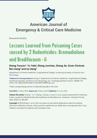 Research Article
Lessons Learned from Poisoning Cases
caused by 2 Rodenticides: Bromadiolone
and Brodifacoum-
Zhang Youyou*, Yu Yalei, Zhang Junchao, Zhang Jie, Guan Chuhuai,
Ren Liang#
and Liu Liang#
Department of Forensic Medicine, Tongji Medical College, Huazhong University of Science and
Technology
*Address for Correspondence: Zhang Y, Department of Forensic Medicine, Tongji Medical College,
Huazhong University of Science and Technology, No. 13 Hangkong Road, Wuhan, 430030, P.R.
China, Tel: +860-278-369-2644; E-mail:
#
These corresponding authors contributed equally to this work
Submitted: 16 May 2018; Approved: 30 May 2018; Published: 01 June 2018
Citation this article: Zhang Y, Yu Y, Zhang J, Zhang J, Guan C, et al. Lessons Learned from Poisoning
Cases caused by 2 Rodenticides: Bromadiolone and Brodifacoum. American J Emerg Crit Care
Med. 2018;1(1): 005-007.
Copyright: © 2018 Zhang Y, et al. This is an open access article distributed under the Creative
Commons Attribution License, which permits unrestricted use, distribution, and reproduction in any
medium, provided the original work is properly cited.
American Journal of
Emergency & Critical Care Medicine
 