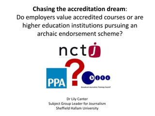 Chasing the accreditation dream:
Do employers value accredited courses or are
higher education institutions pursuing an
archaic endorsement scheme?
Dr Lily Canter
Subject Group Leader for Journalism
Sheffield Hallam University
 