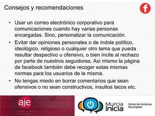 Consejos y recomendaciones
• Usar un correo electrónico corporativo para
comunicaciones cuando hay varias personas
encargadas. Sino, personalizar la comunicación.
• Evitar dar opiniones personales o de índole político,
ideológico, religioso o cualquier otro tema que pueda
resultar despectivo u ofensivo, o bien incite al rechazo
por parte de nuestros seguidores. Así mismo la página
de facebook también debe recoger estas mismas
normas para los usuarios de la misma.
• No tengas miedo en borrar comentarios que sean
ofensivos o no sean constructivos, insultos tacos etc.
 