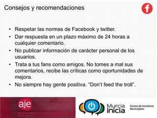 • Respetar las normas de Facebook y twitter.
• Dar respuesta en un plazo máximo de 24 horas a
cualquier comentario.
• No publicar información de carácter personal de los
usuarios.
• Trata a tus fans como amigos. No tomes a mal sus
comentarios, recibe las críticas como oportunidades de
mejora.
• No siempre hay gente positiva. “Don’t feed the troll”.
Consejos y recomendaciones
 