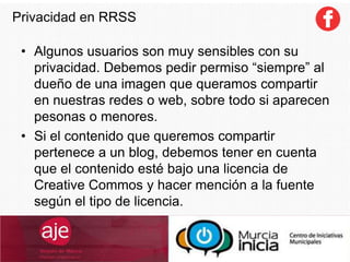 Privacidad en RRSS
• Algunos usuarios son muy sensibles con su
privacidad. Debemos pedir permiso “siempre” al
dueño de una imagen que queramos compartir
en nuestras redes o web, sobre todo si aparecen
pesonas o menores.
• Si el contenido que queremos compartir
pertenece a un blog, debemos tener en cuenta
que el contenido esté bajo una licencia de
Creative Commos y hacer mención a la fuente
según el tipo de licencia.
 