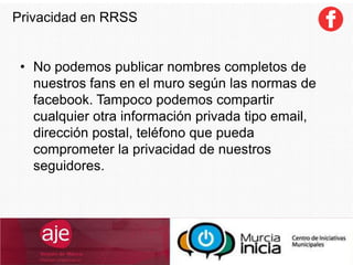 • No podemos publicar nombres completos de
nuestros fans en el muro según las normas de
facebook. Tampoco podemos compartir
cualquier otra información privada tipo email,
dirección postal, teléfono que pueda
comprometer la privacidad de nuestros
seguidores.
Privacidad en RRSS
 