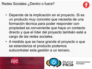 Redes Sociales ¿Dentro o fuera?
• Depende de la implicación en el proyecto. Si es
un producto muy concreto que necesita de una
formación técnica para poder responder con
propiedad es conveniente que haya un contacto
directo y que el líder del proyecto también esté a
cargo de las redes sociales.
• A medida que se hace grande el proyecto o que
se estandariza el producto podemos
subcontratar esta gestión a un tercero.
 