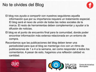 No te olvides del Blog
El blog nos ayuda a compartir con nuestros seguidores aquella
información que por su importancia requiere un tratamiento especial.
El blog será el nexo de unión de todas las redes sociales de la
marca. El resto de herramientas deben complementar y ayudar a la
difusión de noticias.
El blog es el punto de encuentro final para la comunidad, donde poder
encontrar información más extensa relacionada en un entorno de
compra.
Recordamos que las publicaciones del blog deben tener una
periodicidad para que el blog se mantenga vivo con un ritmo de
publicaciones de 1 a 4 a la semana, así como responder a todos los
comentarios. A pesar de esto, hagamos una reflexión calidad vs
cantidad.
 