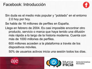 Facebook: Introducción
Sin duda es el medio más popular y “poblado” en el entorno
2.0 hoy por hoy.
Se habla de 16 millones de perfiles en España.
Llega en febrero de 2004. Es casi imposible encontrar otro
producto, servicio o marca que haya tenido una difusión
más rápida a lo largo de la historia moderna. Cuenta con
más de 1000 millones de perfiles.
600 millones acceden a la plataforma a través de los
dispositivos móviles.
50% de usuarios activos inicia una sesión todos los días.
 