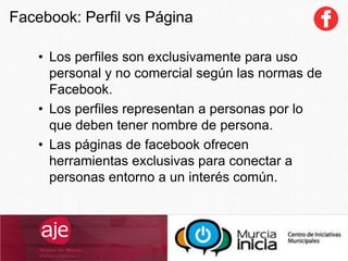 Facebook: Perfil vs Página
• Los perfiles son exclusivamente para uso
personal y no comercial según las normas de
Facebook.
• Los perfiles representan a personas por lo
que deben tener nombre de persona.
• Las páginas de facebook ofrecen
herramientas exclusivas para conectar a
personas entorno a un interés común.
 