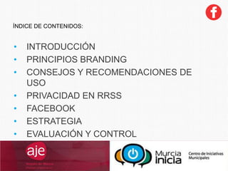 ÍNDICE DE CONTENIDOS:
• INTRODUCCIÓN
• PRINCIPIOS BRANDING
• CONSEJOS Y RECOMENDACIONES DE
USO
• PRIVACIDAD EN RRSS
• FACEBOOK
• ESTRATEGIA
• EVALUACIÓN Y CONTROL
 