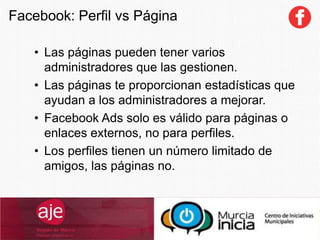 • Las páginas pueden tener varios
administradores que las gestionen.
• Las páginas te proporcionan estadísticas que
ayudan a los administradores a mejorar.
• Facebook Ads solo es válido para páginas o
enlaces externos, no para perfiles.
• Los perfiles tienen un número limitado de
amigos, las páginas no.
Facebook: Perfil vs Página
 