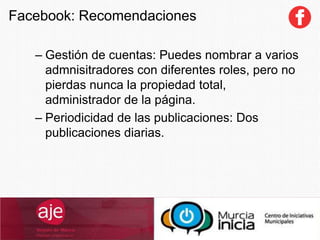 – Gestión de cuentas: Puedes nombrar a varios
admnisitradores con diferentes roles, pero no
pierdas nunca la propiedad total,
administrador de la página.
– Periodicidad de las publicaciones: Dos
publicaciones diarias.
Facebook: Recomendaciones
 