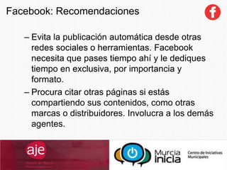 – Evita la publicación automática desde otras
redes sociales o herramientas. Facebook
necesita que pases tiempo ahí y le dediques
tiempo en exclusiva, por importancia y
formato.
– Procura citar otras páginas si estás
compartiendo sus contenidos, como otras
marcas o distribuidores. Involucra a los demás
agentes.
Facebook: Recomendaciones
 