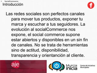 Introducción
• SocialCommerce
Las redes sociales son perfectos canales
para mover tus productos, exponer tu
marca y escuchar a tus seguidores. La
evolución al socialCommerce nos
expone, el social commerce supone
estar abiertos y disponibles en un sin fin
de canales. No se trata de herramientas
sino de actitud, disponibilidad,
transparencia y orientanción al cliente.
 