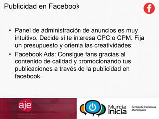 SocialCommerce
• Panel de administración de anuncios es muy
intuitivo. Decide si te interesa CPC o CPM. Fija
un presupuesto y orienta las creatividades.
• Facebook Ads: Consigue fans gracias al
contenido de calidad y promocionando tus
publicaciones a través de la publicidad en
facebook.
Publicidad en Facebook
 